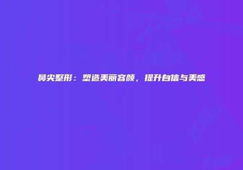 鼻尖整形：塑造美丽容颜，提升自信与美感