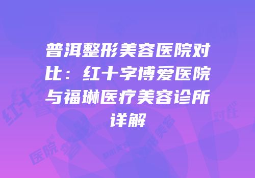 普洱整形美容医院对比：红十字博爱医院与福琳医疗美容诊所详解