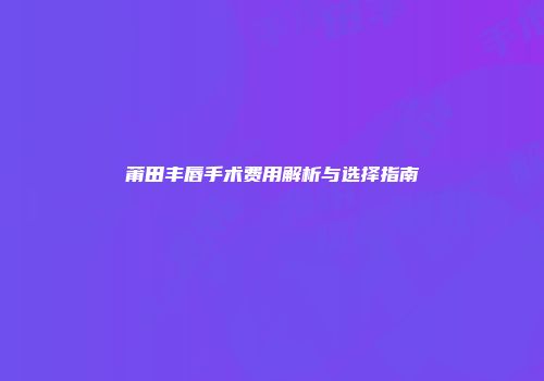 莆田丰唇手术费用解析与选择指南