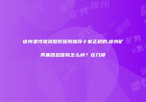 徐州柔性隆鼻整形医院推荐十家正规的,徐州矿务集团总医院怎么样？在几楼