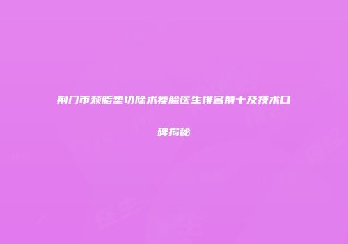 荆门市颊脂垫切除术瘦脸医生排名前十及技术口碑揭秘