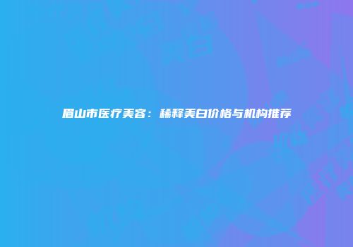 眉山市医疗美容：稀释美白价格与机构推荐