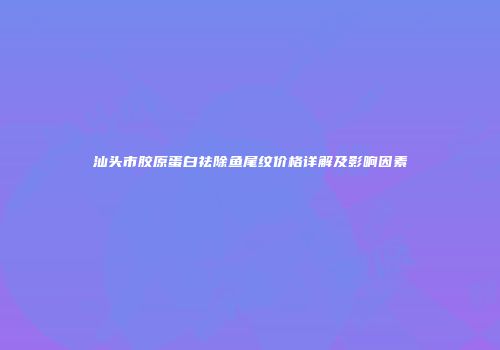 汕头市胶原蛋白祛除鱼尾纹价格详解及影响因素