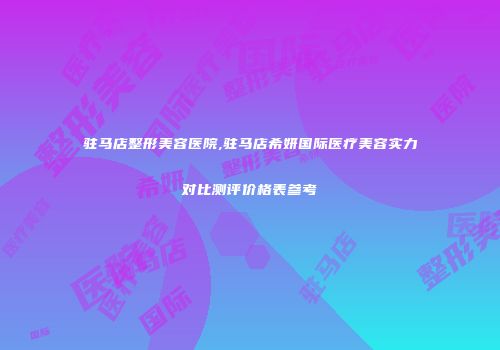 驻马店整形美容医院,驻马店希妍国际医疗美容实力对比测评价格表参考