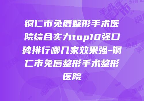 铜仁市兔唇整形手术医院综合实力top10强口碑排行哪几家效果强-铜仁市兔唇整形手术整形医院