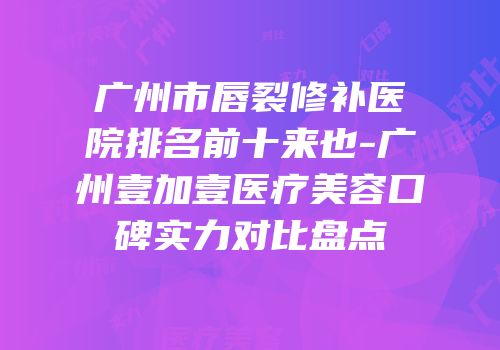 广州市唇裂修补医院排名前十来也-广州壹加壹医疗美容口碑实力对比盘点