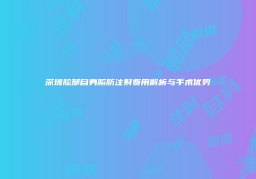 深圳脸部自身脂肪注射费用解析与手术优势