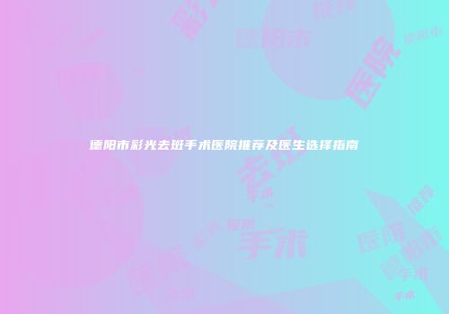 德阳市彩光去斑手术医院推荐及医生选择指南