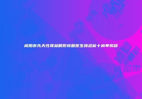 咸阳市先天性耳朵畸形修复医生排名前十榜单揭晓