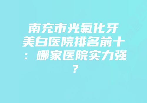 南充市光氟化牙美白医院排名前十：哪家医院实力强？