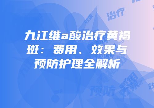 九江维a酸治疗黄褐斑：费用、效果与预防护理全解析