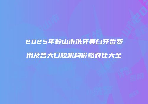 2025年鞍山市洗牙美白牙齿费用及各大口腔机构价格对比大全