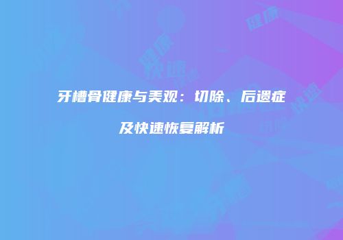 牙槽骨健康与美观：切除、后遗症及快速恢复解析