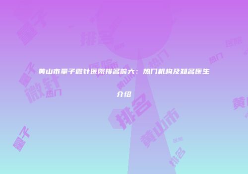 黄山市量子微针医院排名前六：热门机构及知名医生介绍