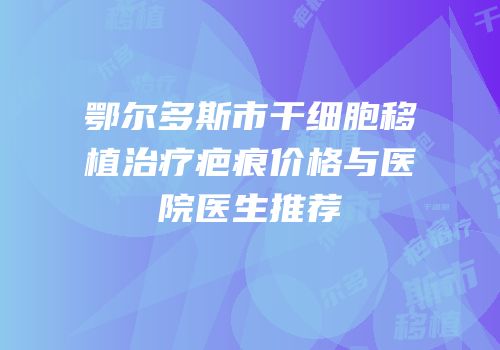 鄂尔多斯市干细胞移植治疗疤痕价格与医院医生推荐