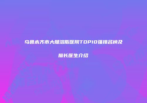 乌鲁木齐市大腿溶脂医院TOP10强排名榜及擅长医生介绍