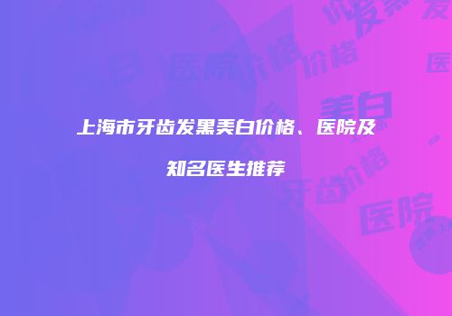 上海市牙齿发黑美白价格、医院及知名医生推荐