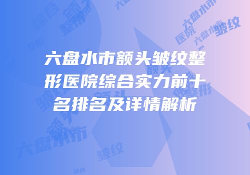 六盘水市额头皱纹整形医院综合实力前十名排名及详情解析
