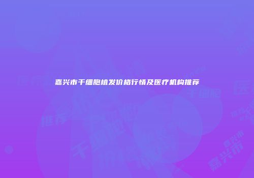 嘉兴市干细胞植发价格行情及医疗机构推荐