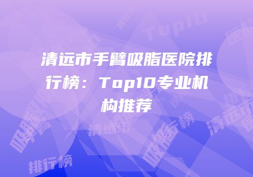 清远市手臂吸脂医院排行榜：Top10专业机构推荐