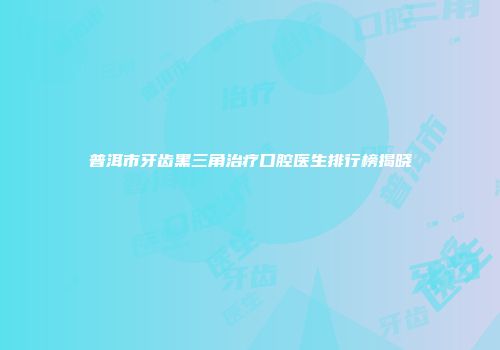 普洱市牙齿黑三角治疗口腔医生排行榜揭晓