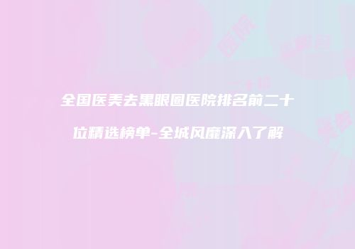 全国医美去黑眼圈医院排名前二十位精选榜单-全城风靡深入了解