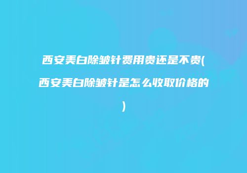 西安美白除皱针费用贵还是不贵(西安美白除皱针是怎么收取价格的)