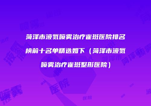 菏泽市液氮喷雾治疗雀斑医院排名榜前十名单精选如下（菏泽市液氮喷雾治疗雀斑整形医院）