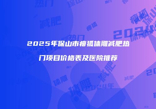 2025年保山市瘦狐体雕减肥热门项目价格表及医院推荐