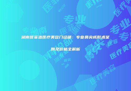 湖南医菲洛医疗美容门诊部：专业鼻尖成形术案例及价格全解析