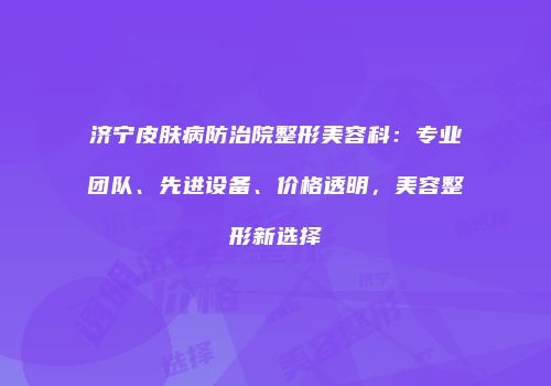 济宁皮肤病防治院整形美容科：专业团队、先进设备、价格透明，美容整形新选择