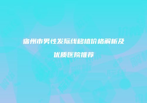 宿州市男性发际线移植价格解析及优质医院推荐