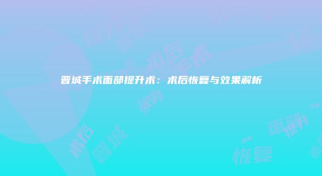 晋城手术面部提升术：术后恢复与效果解析