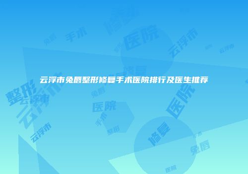 云浮市兔唇整形修复手术医院排行及医生推荐