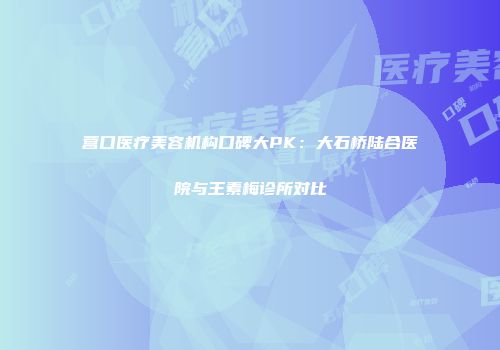 营口医疗美容机构口碑大PK：大石桥陆合医院与王素梅诊所对比