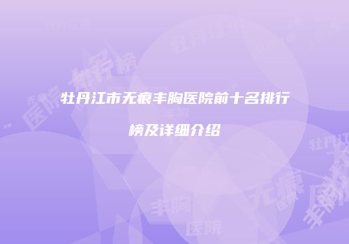 牡丹江市无痕丰胸医院前十名排行榜及详细介绍