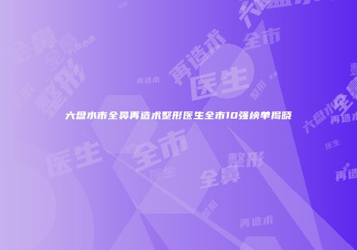 六盘水市全鼻再造术整形医生全市10强榜单揭晓