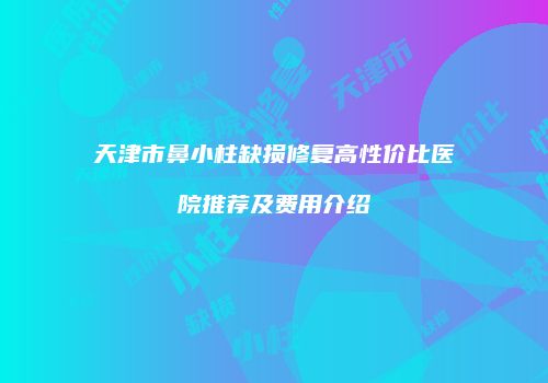 天津市鼻小柱缺损修复高性价比医院推荐及费用介绍