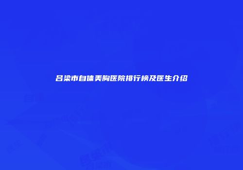 吕梁市自体美胸医院排行榜及医生介绍