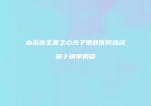 本溪市王者之心光子嫩肤医院排名前十榜单揭晓