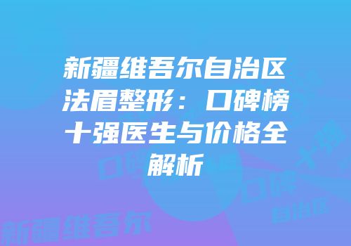新疆维吾尔自治区法眉整形：口碑榜十强医生与价格全解析