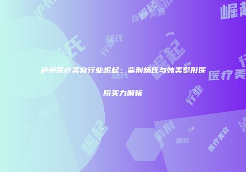泸州医疗美容行业崛起：紫荆杨氏与韩美整形医院实力解析