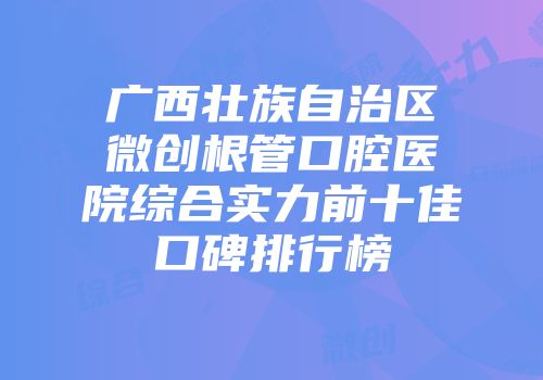 广西壮族自治区微创根管口腔医院综合实力前十佳口碑排行榜