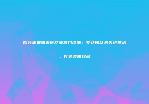 烟台美神科美医疗美容门诊部：专业团队与先进技术，打造美丽容颜