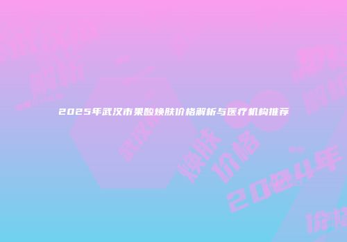 2025年武汉市果酸焕肤价格解析与医疗机构推荐