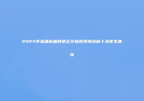 2025年福建省偏颌矫正牙齿医院排名前十及医生推荐