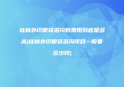 桂林外切眼袋泪沟的费用到底是多高(桂林外切眼袋泪沟项目一般要多少钱)
