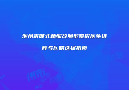 池州市韩式精细改脸型整形医生推荐与医院选择指南
