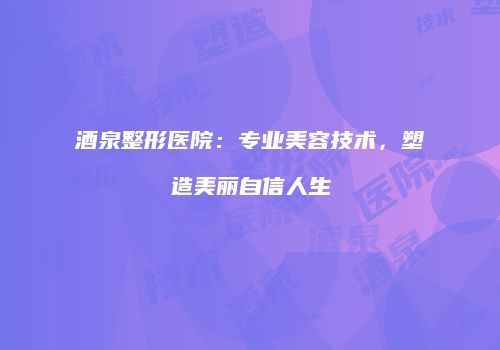 酒泉整形医院：专业美容技术，塑造美丽自信人生