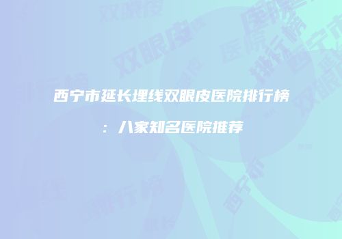 西宁市延长埋线双眼皮医院排行榜：八家知名医院推荐